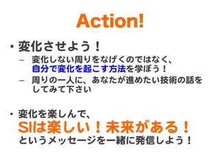 Action!
•  変化させよう！  
 –  変化しない周�りをなげくのではなく、  
    自分で変化を起こす方法を学ぼう！  
 –  周�りの一人に、あなたが進めたい技術の話を  
    してみて下さい  

•  変化を楽しんで...