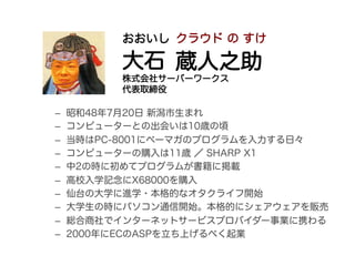 おおいし クラウド の すけ

          大石 蔵人之助
          株式会社サーバーワークス
          代表取締役

–    昭和48年7月20日 新潟市生まれ
–    コンピューターとの出会いは10歳の頃
–...