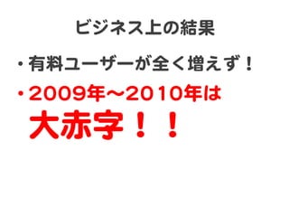 ビジネス上の結果  

•  有料ユーザーが全く増えず！  
• 22000099年〜22001100年は  
 大赤字！！  
 