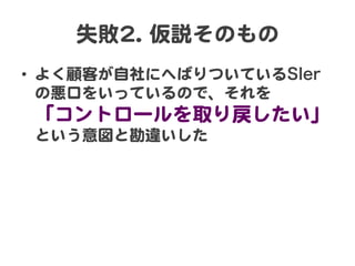 失敗22..  仮説そのもの  
•  よく顧客が自社にへばりついているSIer
   の悪口をいっているので、それを  
 「コントロールを取り戻したい」  
 という意図と勘違いした  
 