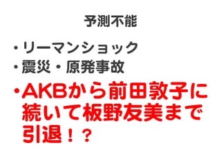 予測不能  

• リーマンショック  
• 震災・原発事故  
• AAKKBBから前田敦子に
  続いて板野友美�まで
  引退！？  
 