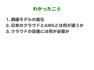 わかったこと  

11..  調達モデルの変化  
22..  日本のクラウドとAAWWSSとは何が違うか  
33..  クラウドの促進には何が必要か  
 