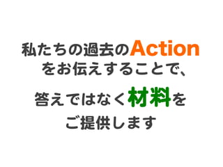 私たちの過去のAction
 をお伝えすることで、  
答えではなく材料を  
   ご提供します  
 