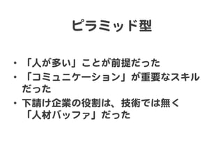 ピラミッド型  

•  「人が多い」ことが前提だった  
•  「コミュニケーション」が重要なスキル
   だった  
•  下請け企業の役割は、技術では無く  
   「人材バッファ」だった  
 
