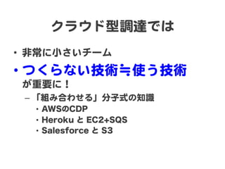 クラウド型調達では  
•  非常に小さいチーム  
•  つくらない技術≒使う技術  
 が重要に！  
 –  「組み合わせる」分子式の知識  
   •  AWSのCDP
   •  Heroku と EC2+SQS
   •  Sale...