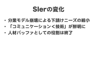 SIerの変化  
•  分業モデル崩壊による下請けニーズの縮小  
•  「コミュニケーション＜技術」が鮮明に  
•  人材バッファとしての役割は終了  
 