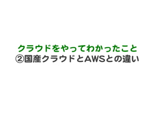 クラウドをやってわかったこと  
②国産クラウドとAAWWSSとの違い  
 