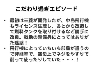 こだわり過ぎエピソード  
•  最初は三菱が開発したが、中島飛行機
   もライセンス生産し、あとから改�造し
   て燃料タンクを取り付けるなど勝手に
   改�良。戦地の整備兵にとってはありが
   た迷惑！  
•  飛行機によっていち...
