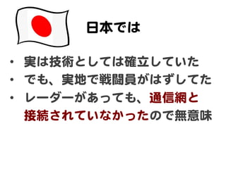 日本では  

•  実は技術としては確立していた  
•  でも、実地で戦闘員がはずしてた  
•  レーダーがあっても、通信網と  
   接続されていなかったので無意味  
 