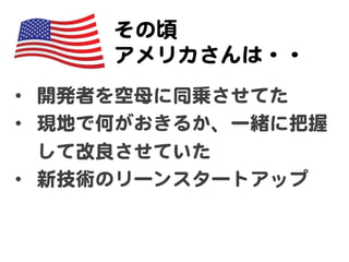 その頃  
     アメリカさんは・・  
•  開発者を空母に同乗させてた  
•  現地で何がおきるか、一緒に把握
   して改�良させていた  
•  新技術のリーンスタートアップ  
 