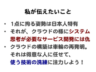 私が伝えたいこと  

•  11点に拘る姿勢は日本人特有  
•  それが、クラウドの様にシステム
   思考が必要なサービス開発には仇  
•  クラウドの構築は車輪の再発明。
   それは得意な人に任せて、  
   使う技術の洗練に注力...