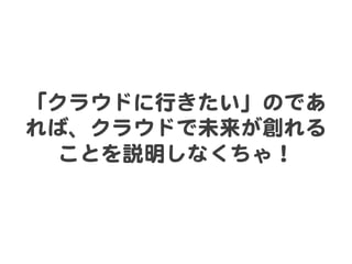 「クラウドに行きたい」のであ
れば、クラウドで未来が創れる
  ことを説明しなくちゃ！  
 