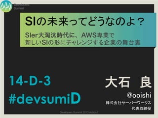 Developers
Summit




       SIの未来ってどうなのよ？	
       SIer大淘汰時代に、AWS専業で!
       新しいSIの形にチャレンジする企業の舞台裏	




14-D-3                                           大石 良
#devsumiD                                              @ooishi	
                                                 株式会社サーバーワークス	
                                                        代表取締役	
             Developers Summit 2013 Action ! 
 