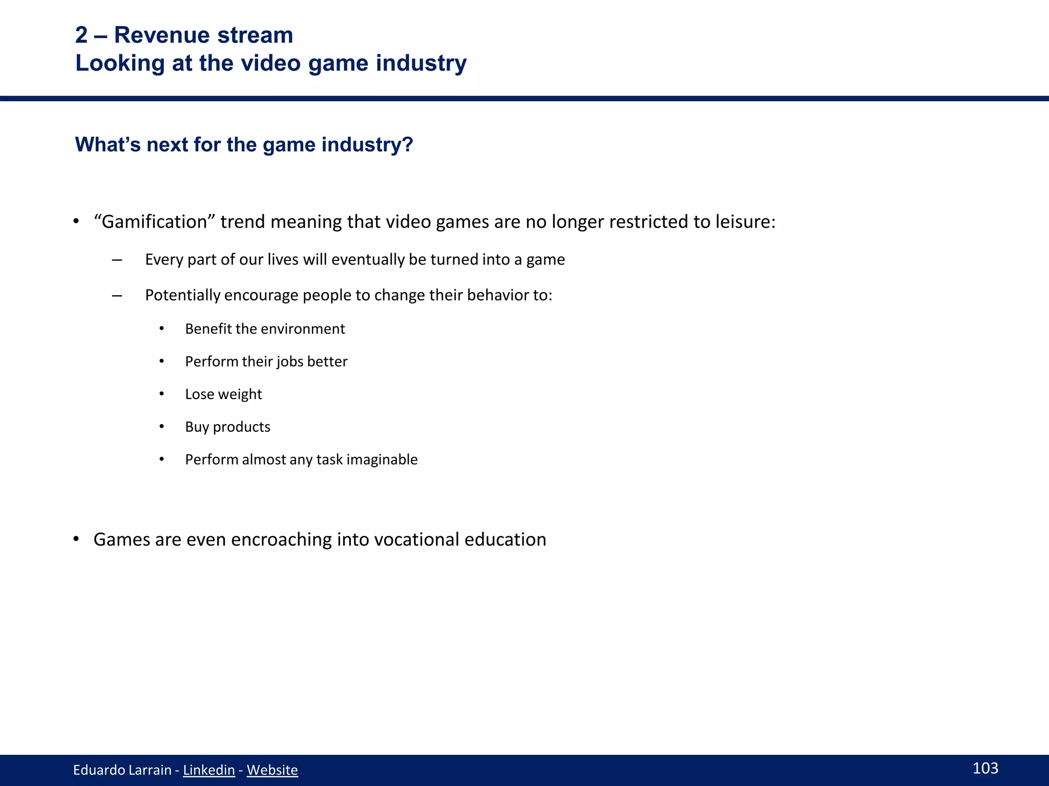 2 – Revenue stream
Looking at the video game industry


What’s next for the game industry?


• “Gamification” trend meaning that video games are no longer restricted to leisure:
      –    Every part of our lives will eventually be turned into a game

      –    Potentially encourage people to change their behavior to:
             •   Benefit the environment

             •   Perform their jobs better

             •   Lose weight

             •   Buy products

             •   Perform almost any task imaginable




• Games are even encroaching into vocational education




Eduardo Larrain - Linkedin - Website                                                   103
 