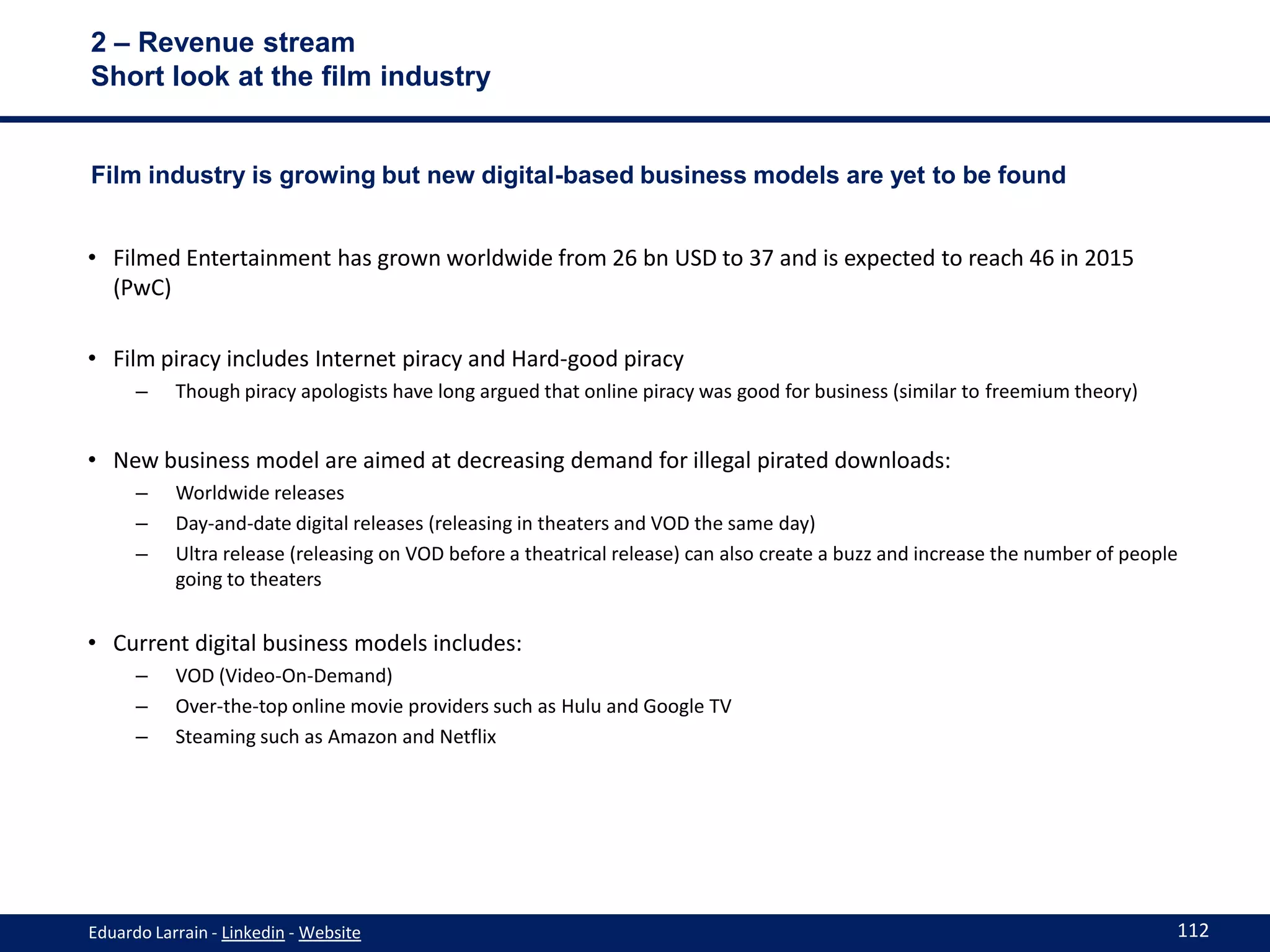 2 – Revenue stream
Short look at the film industry


Film industry is growing but new digital-based business models are yet to be found


• Filmed Entertainment has grown worldwide from 26 bn USD to 37 and is expected to reach 46 in 2015
  (PwC)

• Film piracy includes Internet piracy and Hard-good piracy
      –    Though piracy apologists have long argued that online piracy was good for business (similar to freemium theory)


• New business model are aimed at decreasing demand for illegal pirated downloads:
      –    Worldwide releases
      –    Day-and-date digital releases (releasing in theaters and VOD the same day)
      –    Ultra release (releasing on VOD before a theatrical release) can also create a buzz and increase the number of people
           going to theaters


• Current digital business models includes:
      –    VOD (Video-On-Demand)
      –    Over-the-top online movie providers such as Hulu and Google TV
      –    Steaming such as Amazon and Netflix




Eduardo Larrain - Linkedin - Website                                                                                           112
 