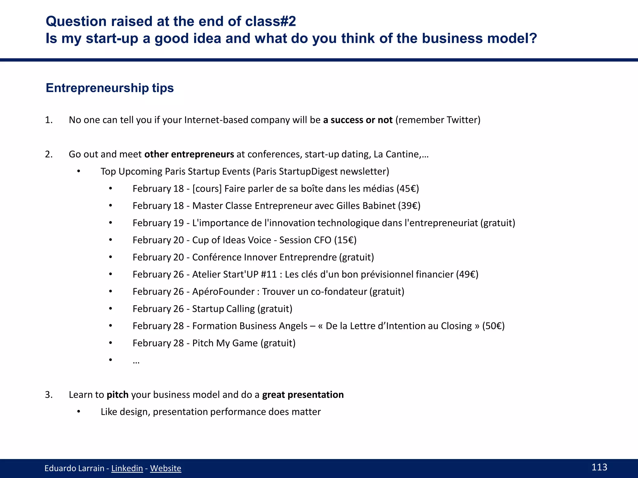 Question raised at the end of class#2
Is my start-up a good idea and what do you think of the business model?


Entrepreneurship tips

1.    No one can tell you if your Internet-based company will be a success or not (remember Twitter)


2.    Go out and meet other entrepreneurs at conferences, start-up dating, La Cantine,…
        •     Top Upcoming Paris Startup Events (Paris StartupDigest newsletter)
                •      February 18 - [cours] Faire parler de sa boîte dans les médias (45€)
                •      February 18 - Master Classe Entrepreneur avec Gilles Babinet (39€)
                •      February 19 - L'importance de l'innovation technologique dans l'entrepreneuriat (gratuit)
                •      February 20 - Cup of Ideas Voice - Session CFO (15€)
                •      February 20 - Conférence Innover Entreprendre (gratuit)
                •      February 26 - Atelier Start'UP #11 : Les clés d'un bon prévisionnel financier (49€)
                •      February 26 - ApéroFounder : Trouver un co-fondateur (gratuit)
                •      February 26 - Startup Calling (gratuit)
                •      February 28 - Formation Business Angels – « De la Lettre d’Intention au Closing » (50€)
                •      February 28 - Pitch My Game (gratuit)
                •      …


3.    Learn to pitch your business model and do a great presentation
        •     Like design, presentation performance does matter




Eduardo Larrain - Linkedin - Website                                                                               113
 