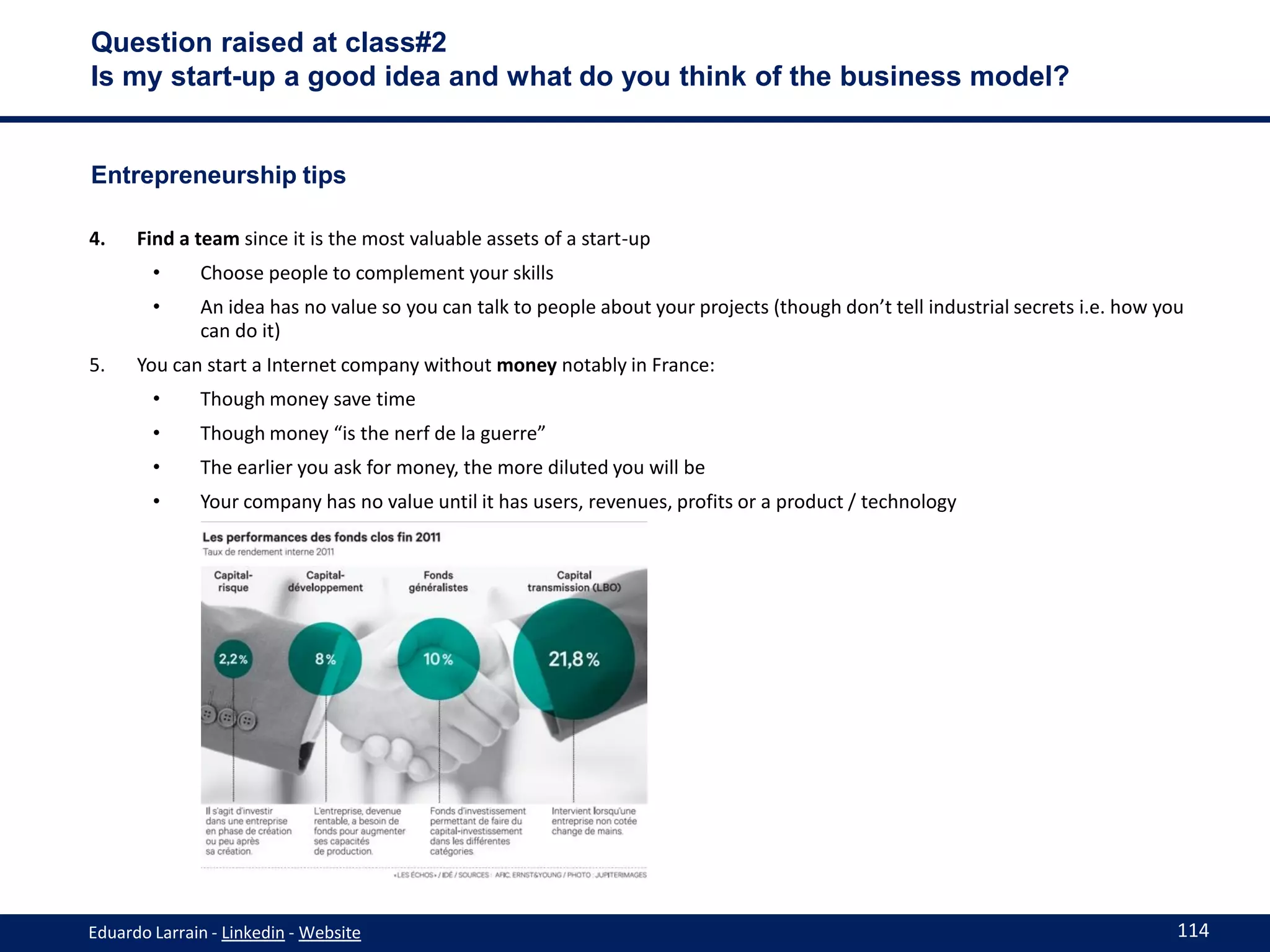 Question raised at class#2
Is my start-up a good idea and what do you think of the business model?


Entrepreneurship tips

4.    Find a team since it is the most valuable assets of a start-up
        •     Choose people to complement your skills
        •     An idea has no value so you can talk to people about your projects (though don’t tell industrial secrets i.e. how you
              can do it)
5.    You can start a Internet company without money notably in France:
        •     Though money save time
        •     Though money “is the nerf de la guerre”
        •     The earlier you ask for money, the more diluted you will be
        •     Your company has no value until it has users, revenues, profits or a product / technology




Eduardo Larrain - Linkedin - Website                                                                                              114
 