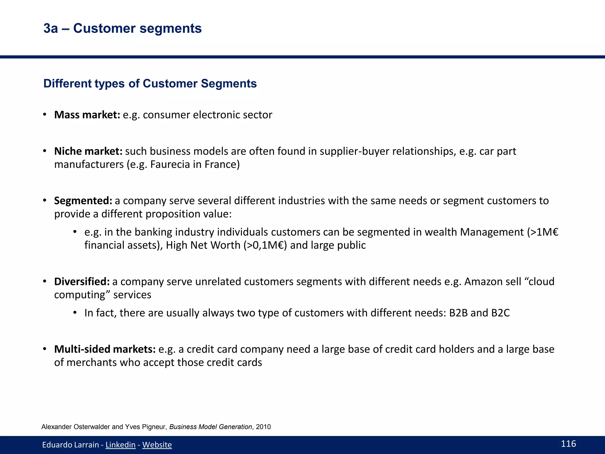 3a – Customer segments



Different types of Customer Segments

• Mass market: e.g. consumer electronic sector


• Niche market: such business models are often found in supplier-buyer relationships, e.g. car part
  manufacturers (e.g. Faurecia in France)


• Segmented: a company serve several different industries with the same needs or segment customers to
  provide a different proposition value:
         • e.g. in the banking industry individuals customers can be segmented in wealth Management (>1M€
           financial assets), High Net Worth (>0,1M€) and large public


• Diversified: a company serve unrelated customers segments with different needs e.g. Amazon sell “cloud
  computing” services
         • In fact, there are usually always two type of customers with different needs: B2B and B2C


• Multi-sided markets: e.g. a credit card company need a large base of credit card holders and a large base
  of merchants who accept those credit cards




Alexander Osterwalder and Yves Pigneur, Business Model Generation, 2010

Eduardo Larrain - Linkedin - Website                                                                          116
 
