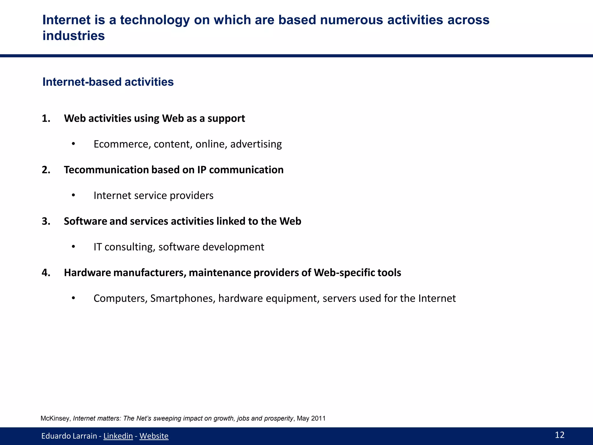 Internet is a technology on which are based numerous activities across
industries


Internet-based activities


1.     Web activities using Web as a support

          •      Ecommerce, content, online, advertising

2.     Tecommunication based on IP communication

          •      Internet service providers

3.     Software and services activities linked to the Web

          •      IT consulting, software development

4.     Hardware manufacturers, maintenance providers of Web-specific tools

          •      Computers, Smartphones, hardware equipment, servers used for the Internet




McKinsey, Internet matters: The Net’s sweeping impact on growth, jobs and prosperity, May 2011

Eduardo Larrain - Linkedin - Website                                                             12
 