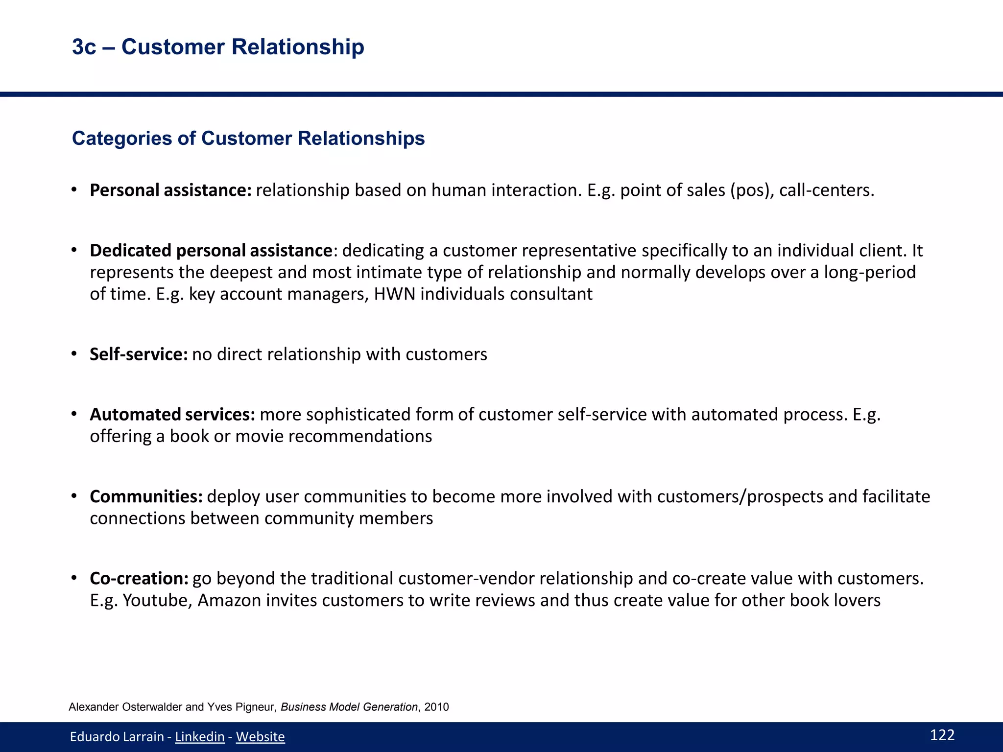 3c – Customer Relationship



Categories of Customer Relationships

• Personal assistance: relationship based on human interaction. E.g. point of sales (pos), call-centers.


• Dedicated personal assistance: dedicating a customer representative specifically to an individual client. It
  represents the deepest and most intimate type of relationship and normally develops over a long-period
  of time. E.g. key account managers, HWN individuals consultant


• Self-service: no direct relationship with customers


• Automated services: more sophisticated form of customer self-service with automated process. E.g.
  offering a book or movie recommendations


• Communities: deploy user communities to become more involved with customers/prospects and facilitate
  connections between community members


• Co-creation: go beyond the traditional customer-vendor relationship and co-create value with customers.
  E.g. Youtube, Amazon invites customers to write reviews and thus create value for other book lovers




Alexander Osterwalder and Yves Pigneur, Business Model Generation, 2010

Eduardo Larrain - Linkedin - Website                                                                             122
 