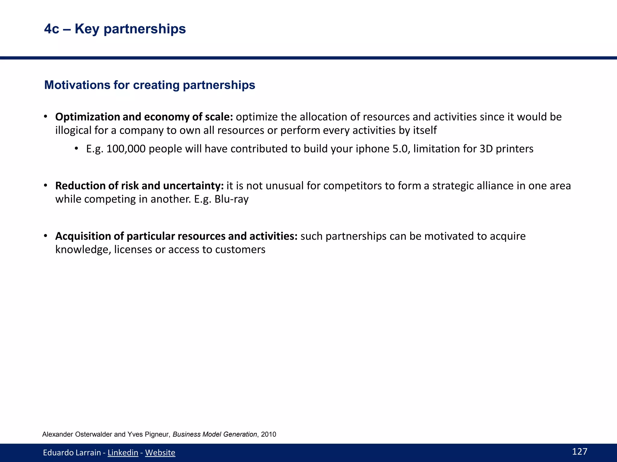 4c – Key partnerships



Motivations for creating partnerships

• Optimization and economy of scale: optimize the allocation of resources and activities since it would be
  illogical for a company to own all resources or perform every activities by itself
         • E.g. 100,000 people will have contributed to build your iphone 5.0, limitation for 3D printers


• Reduction of risk and uncertainty: it is not unusual for competitors to form a strategic alliance in one area
  while competing in another. E.g. Blu-ray


• Acquisition of particular resources and activities: such partnerships can be motivated to acquire
  knowledge, licenses or access to customers




Alexander Osterwalder and Yves Pigneur, Business Model Generation, 2010

Eduardo Larrain - Linkedin - Website                                                                              127
 