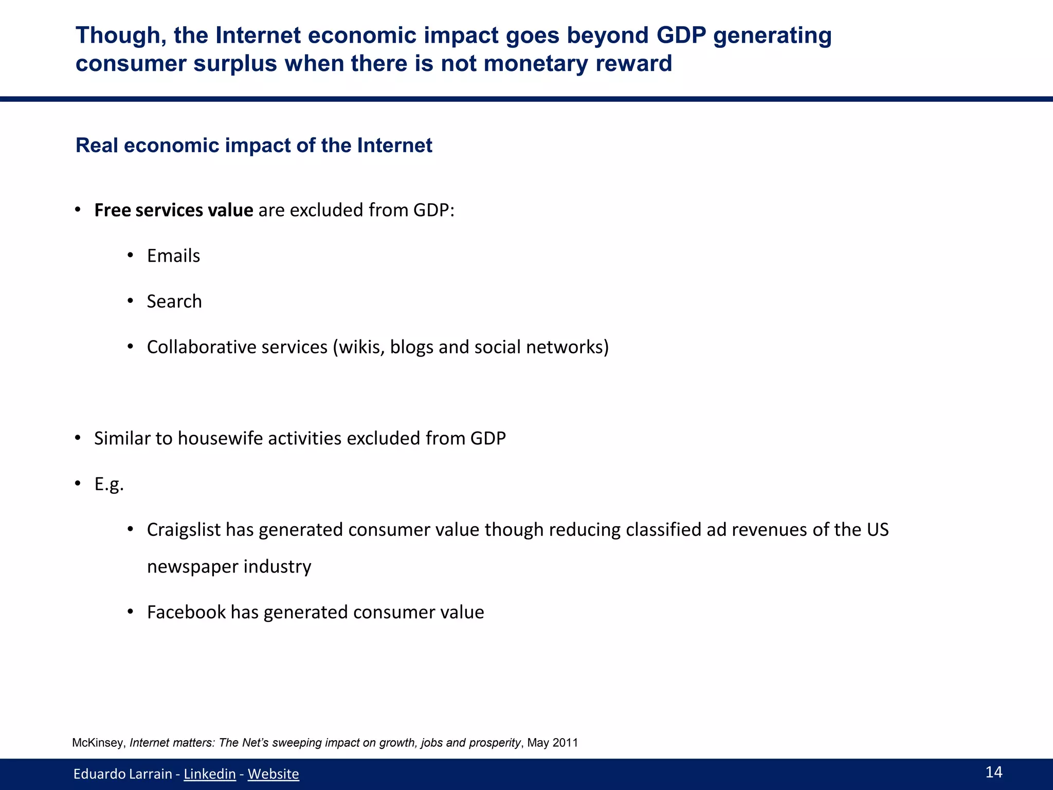 Though, the Internet economic impact goes beyond GDP generating
consumer surplus when there is not monetary reward


Real economic impact of the Internet


• Free services value are excluded from GDP:

          • Emails

          • Search

          • Collaborative services (wikis, blogs and social networks)



• Similar to housewife activities excluded from GDP

• E.g.

          • Craigslist has generated consumer value though reducing classified ad revenues of the US
             newspaper industry

          • Facebook has generated consumer value




McKinsey, Internet matters: The Net’s sweeping impact on growth, jobs and prosperity, May 2011

Eduardo Larrain - Linkedin - Website                                                                   14
 