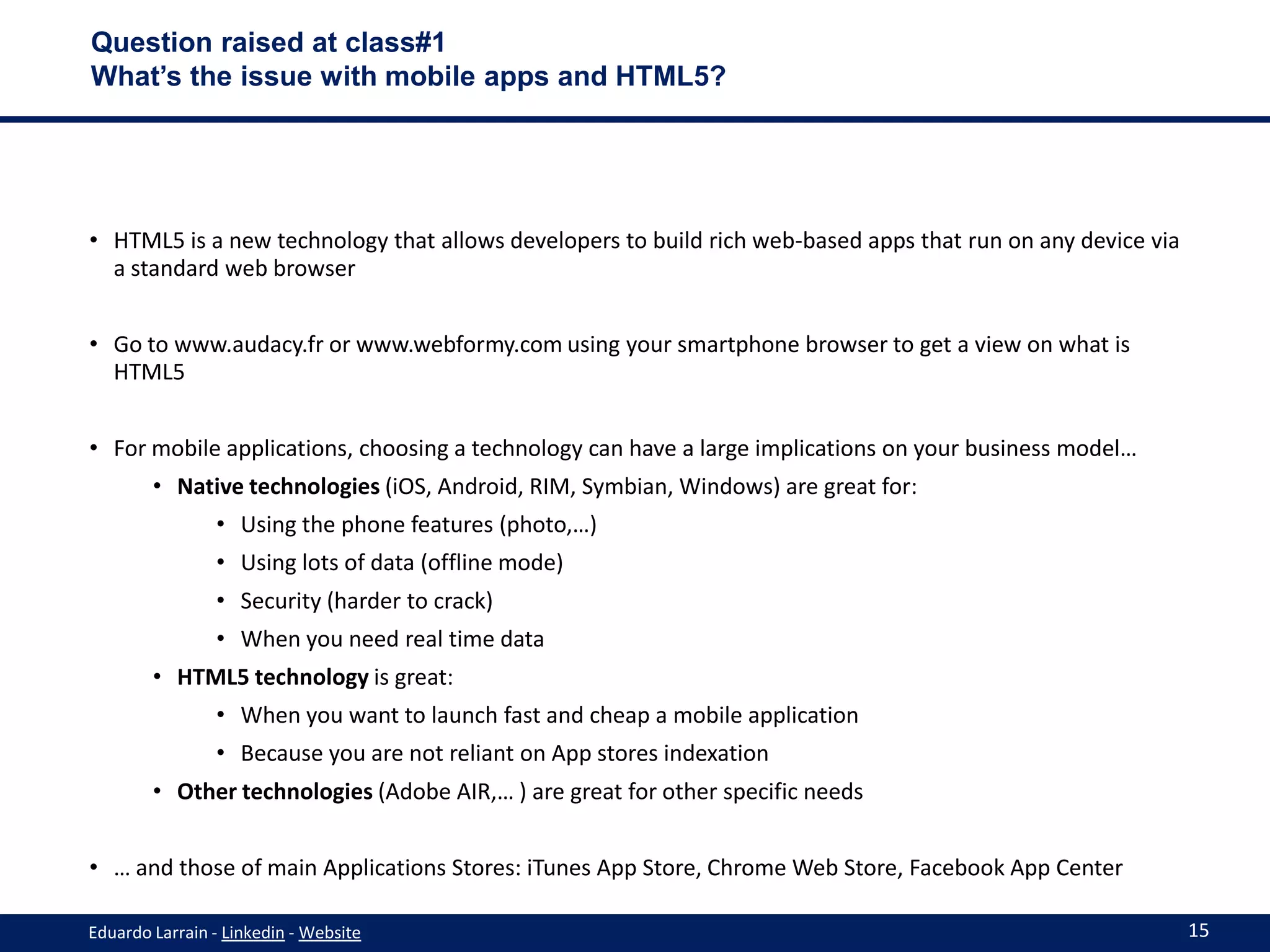 Question raised at class#1
What’s the issue with mobile apps and HTML5?




• HTML5 is a new technology that allows developers to build rich web-based apps that run on any device via
  a standard web browser


• Go to www.audacy.fr or www.webformy.com using your smartphone browser to get a view on what is
  HTML5


• For mobile applications, choosing a technology can have a large implications on your business model…
        • Native technologies (iOS, Android, RIM, Symbian, Windows) are great for:
                • Using the phone features (photo,…)
                • Using lots of data (offline mode)
                • Security (harder to crack)
                • When you need real time data
        • HTML5 technology is great:
                • When you want to launch fast and cheap a mobile application
                • Because you are not reliant on App stores indexation
        • Other technologies (Adobe AIR,… ) are great for other specific needs


• … and those of main Applications Stores: iTunes App Store, Chrome Web Store, Facebook App Center

Eduardo Larrain - Linkedin - Website                                                                         15
 