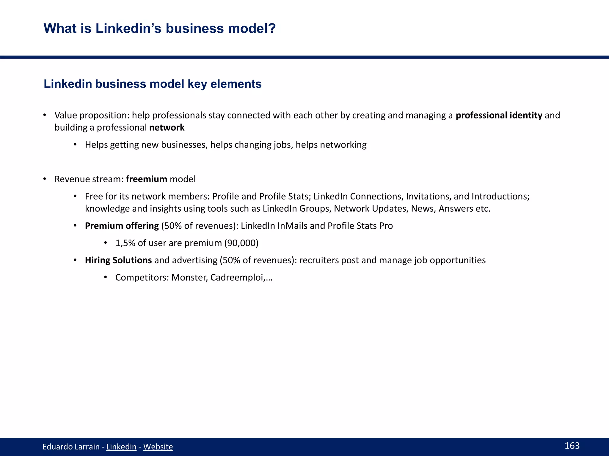 What is Linkedin’s business model?



Linkedin business model key elements

• Value proposition: help professionals stay connected with each other by creating and managing a professional identity and
  building a professional network
        • Helps getting new businesses, helps changing jobs, helps networking


• Revenue stream: freemium model
        • Free for its network members: Profile and Profile Stats; LinkedIn Connections, Invitations, and Introductions;
          knowledge and insights using tools such as LinkedIn Groups, Network Updates, News, Answers etc.
        • Premium offering (50% of revenues): LinkedIn InMails and Profile Stats Pro
                • 1,5% of user are premium (90,000)
        • Hiring Solutions and advertising (50% of revenues): recruiters post and manage job opportunities
                • Competitors: Monster, Cadreemploi,…




Eduardo Larrain - Linkedin - Website                                                                                          163
 