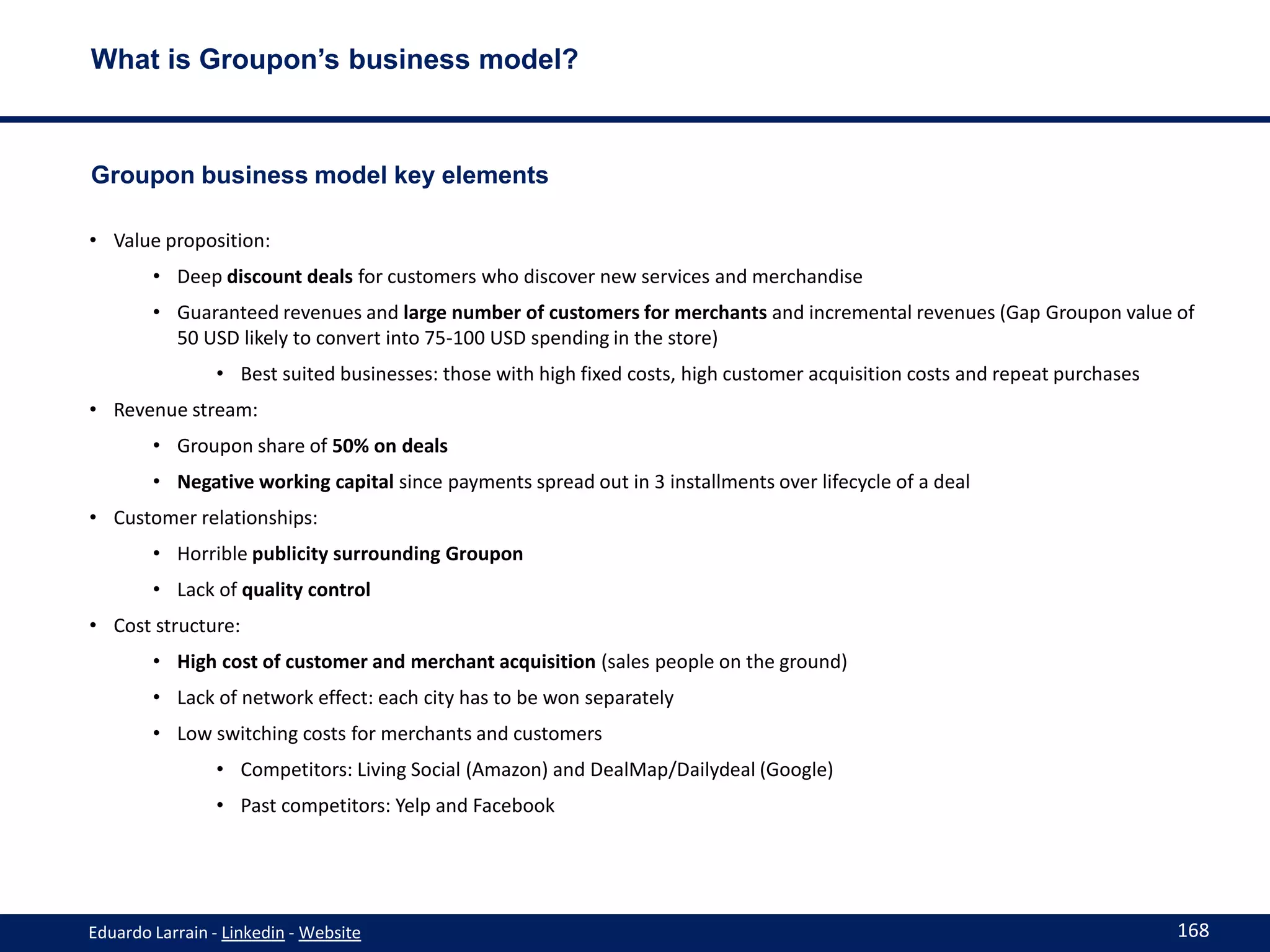 What is Groupon’s business model?



Groupon business model key elements

• Value proposition:
        • Deep discount deals for customers who discover new services and merchandise
        • Guaranteed revenues and large number of customers for merchants and incremental revenues (Gap Groupon value of
          50 USD likely to convert into 75-100 USD spending in the store)
                • Best suited businesses: those with high fixed costs, high customer acquisition costs and repeat purchases
• Revenue stream:
        • Groupon share of 50% on deals
        • Negative working capital since payments spread out in 3 installments over lifecycle of a deal
• Customer relationships:
        • Horrible publicity surrounding Groupon
        • Lack of quality control
• Cost structure:
        • High cost of customer and merchant acquisition (sales people on the ground)
        • Lack of network effect: each city has to be won separately
        • Low switching costs for merchants and customers
                • Competitors: Living Social (Amazon) and DealMap/Dailydeal (Google)
                • Past competitors: Yelp and Facebook




Eduardo Larrain - Linkedin - Website                                                                                          168
 
