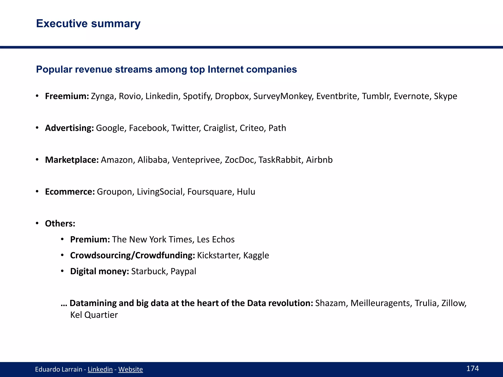 Executive summary



Popular revenue streams among top Internet companies

• Freemium: Zynga, Rovio, Linkedin, Spotify, Dropbox, SurveyMonkey, Eventbrite, Tumblr, Evernote, Skype


• Advertising: Google, Facebook, Twitter, Craiglist, Criteo, Path


• Marketplace: Amazon, Alibaba, Venteprivee, ZocDoc, TaskRabbit, Airbnb


• Ecommerce: Groupon, LivingSocial, Foursquare, Hulu


• Others:
        • Premium: The New York Times, Les Echos
        • Crowdsourcing/Crowdfunding: Kickstarter, Kaggle
        • Digital money: Starbuck, Paypal


        … Datamining and big data at the heart of the Data revolution: Shazam, Meilleuragents, Trulia, Zillow,
          Kel Quartier




Eduardo Larrain - Linkedin - Website                                                                         174
 