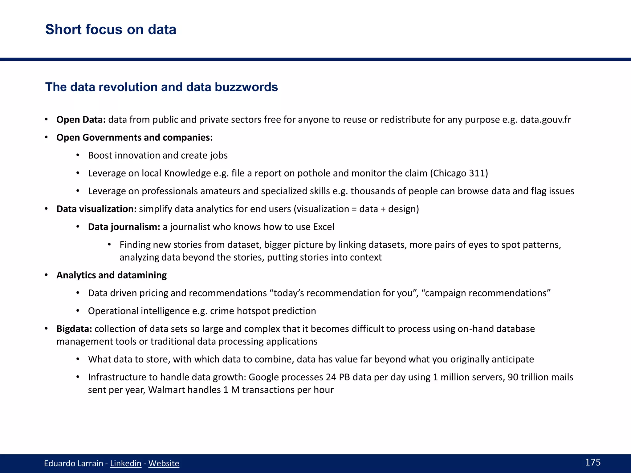 Short focus on data



The data revolution and data buzzwords

• Open Data: data from public and private sectors free for anyone to reuse or redistribute for any purpose e.g. data.gouv.fr
• Open Governments and companies:
        • Boost innovation and create jobs
        • Leverage on local Knowledge e.g. file a report on pothole and monitor the claim (Chicago 311)
        • Leverage on professionals amateurs and specialized skills e.g. thousands of people can browse data and flag issues
• Data visualization: simplify data analytics for end users (visualization = data + design)
        • Data journalism: a journalist who knows how to use Excel
                • Finding new stories from dataset, bigger picture by linking datasets, more pairs of eyes to spot patterns,
                  analyzing data beyond the stories, putting stories into context
• Analytics and datamining
        • Data driven pricing and recommendations “today’s recommendation for you”, “campaign recommendations”
        • Operational intelligence e.g. crime hotspot prediction
• Bigdata: collection of data sets so large and complex that it becomes difficult to process using on-hand database
  management tools or traditional data processing applications
        • What data to store, with which data to combine, data has value far beyond what you originally anticipate
        • Infrastructure to handle data growth: Google processes 24 PB data per day using 1 million servers, 90 trillion mails
          sent per year, Walmart handles 1 M transactions per hour




Eduardo Larrain - Linkedin - Website                                                                                             175
 