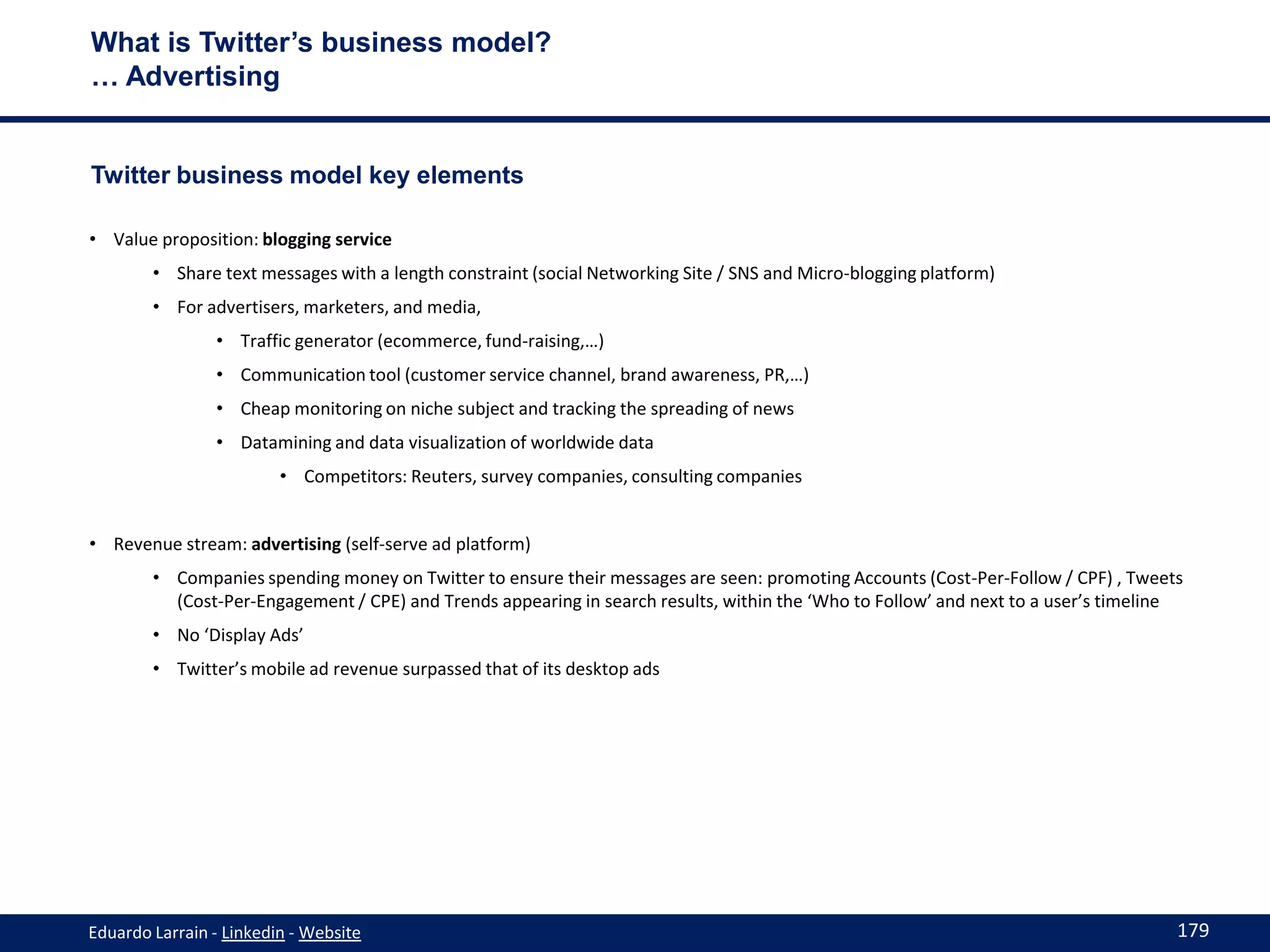 What is Twitter’s business model?
… Advertising


Twitter business model key elements

• Value proposition: blogging service
        • Share text messages with a length constraint (social Networking Site / SNS and Micro-blogging platform)
        • For advertisers, marketers, and media,
                • Traffic generator (ecommerce, fund-raising,…)
                • Communication tool (customer service channel, brand awareness, PR,…)
                • Cheap monitoring on niche subject and tracking the spreading of news
                • Datamining and data visualization of worldwide data
                         • Competitors: Reuters, survey companies, consulting companies


• Revenue stream: advertising (self-serve ad platform)
        • Companies spending money on Twitter to ensure their messages are seen: promoting Accounts (Cost-Per-Follow / CPF) , Tweets
          (Cost-Per-Engagement / CPE) and Trends appearing in search results, within the ‘Who to Follow’ and next to a user’s timeline
        • No ‘Display Ads’
        • Twitter’s mobile ad revenue surpassed that of its desktop ads




Eduardo Larrain - Linkedin - Website                                                                                                 179
 