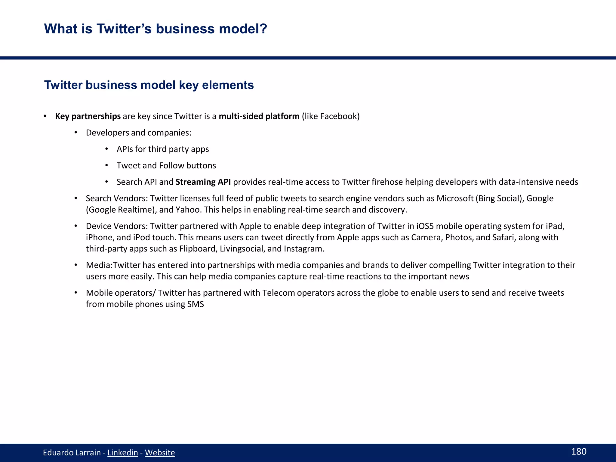 What is Twitter’s business model?



Twitter business model key elements

• Key partnerships are key since Twitter is a multi-sided platform (like Facebook)
        • Developers and companies:
                • APIs for third party apps
                • Tweet and Follow buttons
                • Search API and Streaming API provides real-time access to Twitter firehose helping developers with data-intensive needs
        • Search Vendors: Twitter licenses full feed of public tweets to search engine vendors such as Microsoft (Bing Social), Google
          (Google Realtime), and Yahoo. This helps in enabling real-time search and discovery.
        • Device Vendors: Twitter partnered with Apple to enable deep integration of Twitter in iOS5 mobile operating system for iPad,
          iPhone, and iPod touch. This means users can tweet directly from Apple apps such as Camera, Photos, and Safari, along with
          third-party apps such as Flipboard, Livingsocial, and Instagram.
        • Media:Twitter has entered into partnerships with media companies and brands to deliver compelling Twitter integration to their
          users more easily. This can help media companies capture real-time reactions to the important news
        • Mobile operators/ Twitter has partnered with Telecom operators across the globe to enable users to send and receive tweets
          from mobile phones using SMS




Eduardo Larrain - Linkedin - Website                                                                                                     180
 