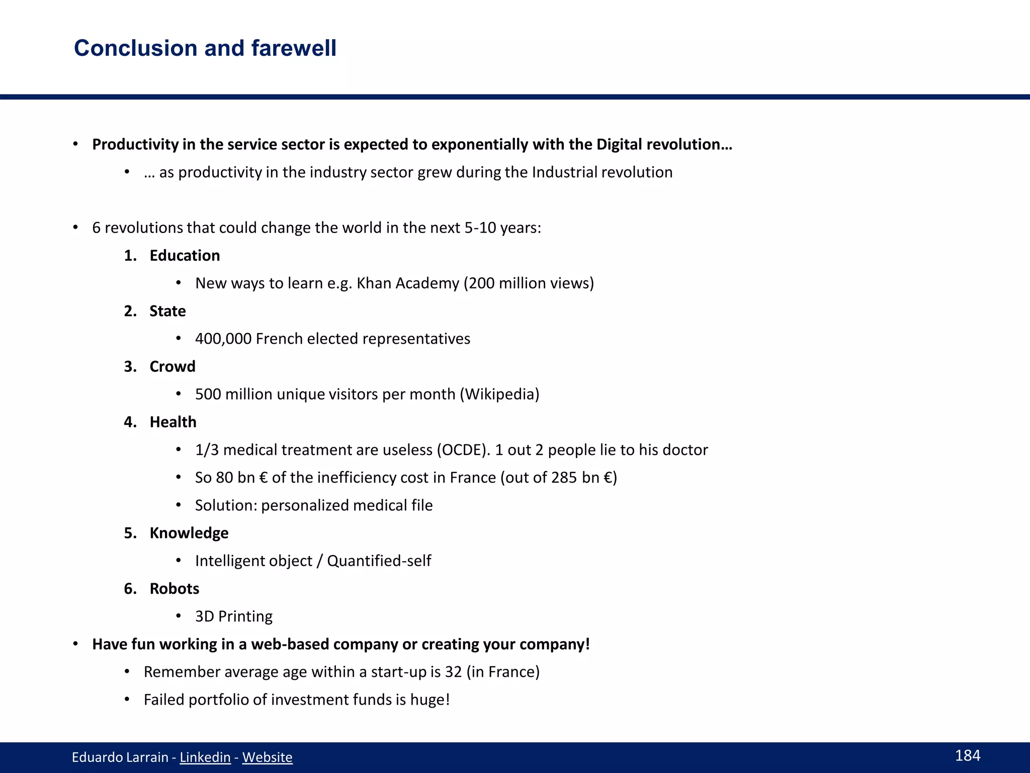 Conclusion and farewell



• Productivity in the service sector is expected to exponentially with the Digital revolution…
        • … as productivity in the industry sector grew during the Industrial revolution


• 6 revolutions that could change the world in the next 5-10 years:
        1. Education
                • New ways to learn e.g. Khan Academy (200 million views)
        2. State
                • 400,000 French elected representatives
        3. Crowd
                • 500 million unique visitors per month (Wikipedia)
        4. Health
                • 1/3 medical treatment are useless (OCDE). 1 out 2 people lie to his doctor
                • So 80 bn € of the inefficiency cost in France (out of 285 bn €)
                • Solution: personalized medical file
        5. Knowledge
                • Intelligent object / Quantified-self
        6. Robots
                • 3D Printing
• Have fun working in a web-based company or creating your company!
        • Remember average age within a start-up is 32 (in France)
        • Failed portfolio of investment funds is huge!


Eduardo Larrain - Linkedin - Website                                                             184
 