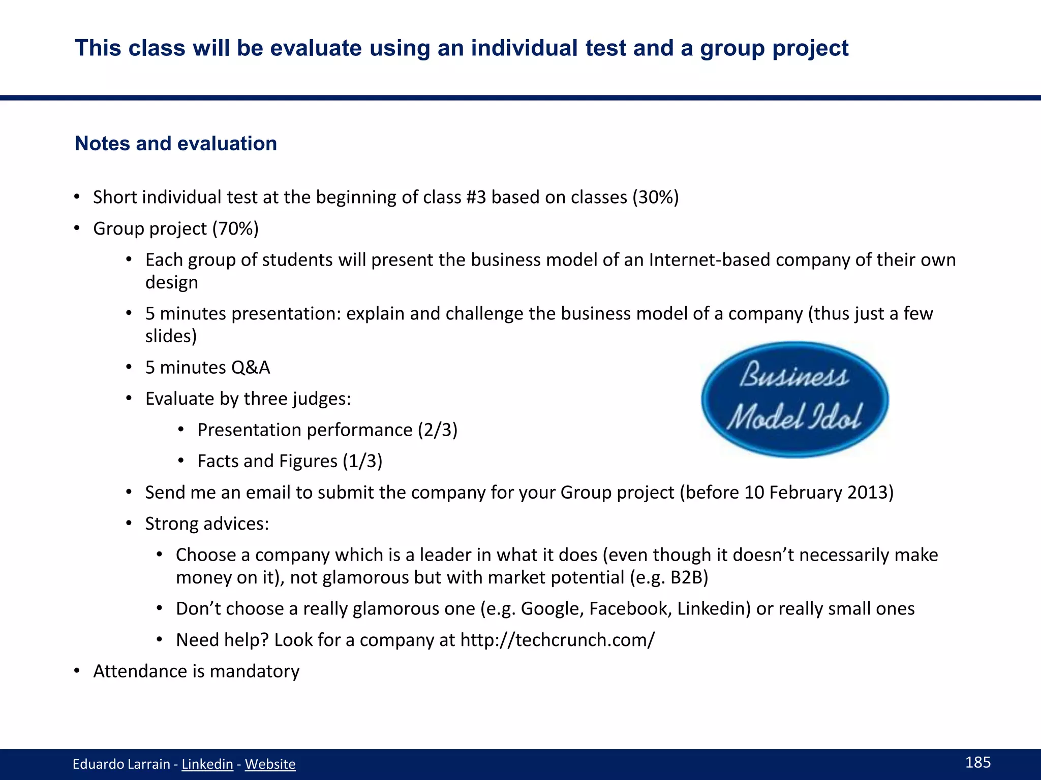 This class will be evaluate using an individual test and a group project



Notes and evaluation

• Short individual test at the beginning of class #3 based on classes (30%)
• Group project (70%)
        • Each group of students will present the business model of an Internet-based company of their own
          design
        • 5 minutes presentation: explain and challenge the business model of a company (thus just a few
          slides)
        • 5 minutes Q&A
        • Evaluate by three judges:
                • Presentation performance (2/3)
                • Facts and Figures (1/3)
        • Send me an email to submit the company for your Group project (before 10 February 2013)
        • Strong advices:
             • Choose a company which is a leader in what it does (even though it doesn’t necessarily make
               money on it), not glamorous but with market potential (e.g. B2B)
             • Don’t choose a really glamorous one (e.g. Google, Facebook, Linkedin) or really small ones
             • Need help? Look for a company at http://techcrunch.com/
• Attendance is mandatory



Eduardo Larrain - Linkedin - Website                                                                         185
 