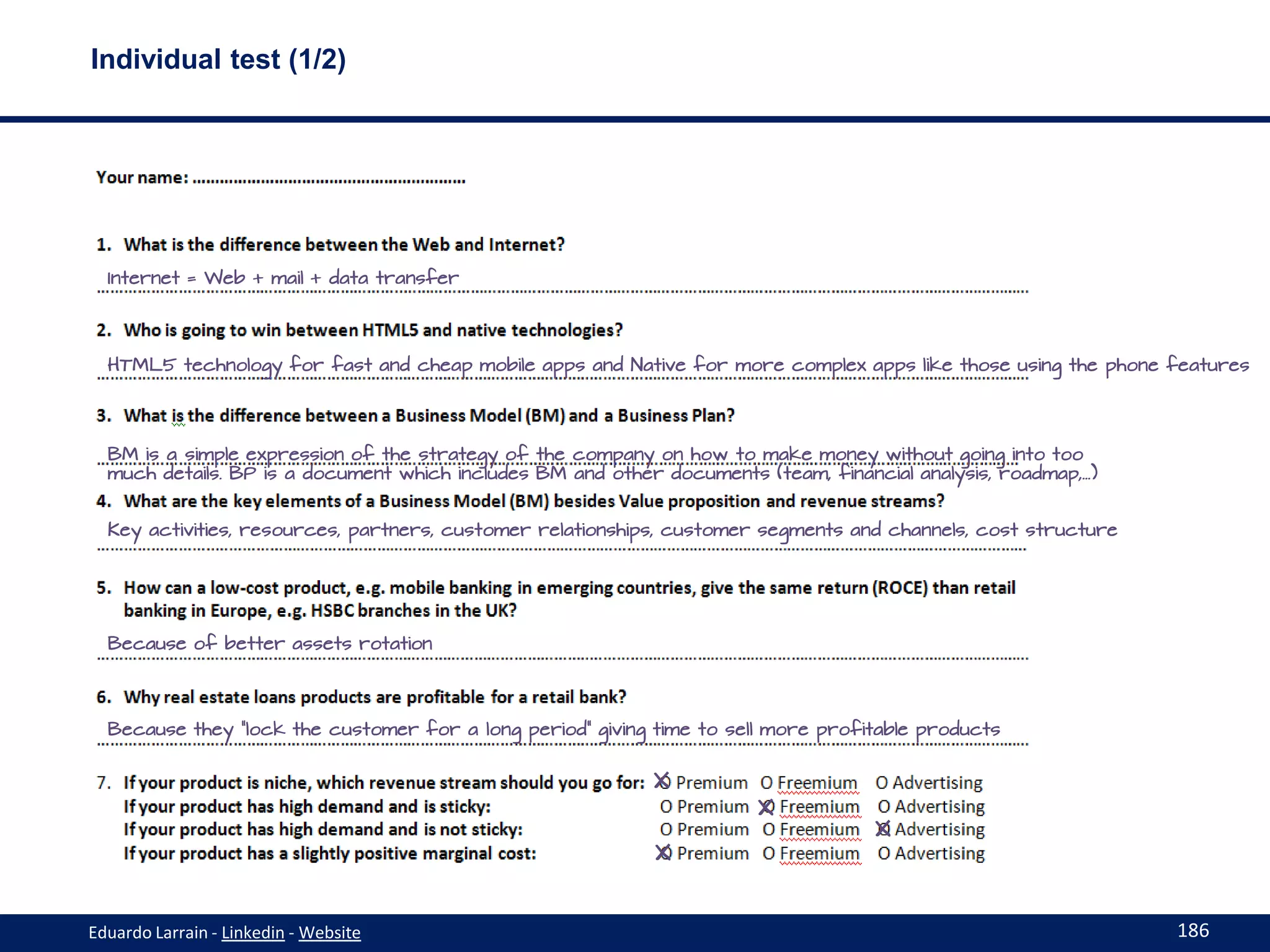 Individual test (1/2)




  Internet = Web + mail + data transfer




  HTML5 technology for fast and cheap mobile apps and Native for more complex apps like those using the phone features




  BM is a simple expression of the strategy of the company on how to make money without going into too
  much details. BP is a document which includes BM and other documents (team, financial analysis, roadmap,…)


  Key activities, resources, partners, customer relationships, customer segments and channels, cost structure




  Because of better assets rotation




  Because they “lock the customer for a long period” giving time to sell more profitable products


                                                            X
                                                                       X
                                                                                    X
                                                            X


Eduardo Larrain - Linkedin - Website                                                                            186
 