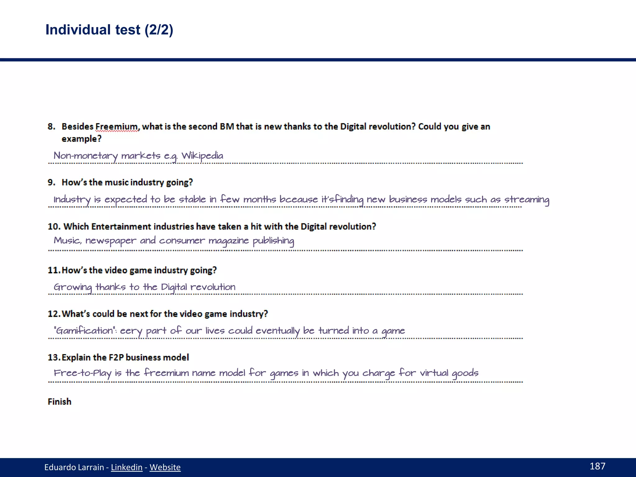 Individual test (2/2)




  Non-monetary markets e.g. Wikipedia




  Industry is expected to be stable in few months bceause it’sfinding new business models such as streaming




  Music, newspaper and consumer magazine publishing




  Growing thanks to the Digital revolution




  “Gamification”: eery part of our lives could eventually be turned into a game




  Free-to-Play is the freemium name model for games in which you charge for virtual goods




Eduardo Larrain - Linkedin - Website                                                                          187
 