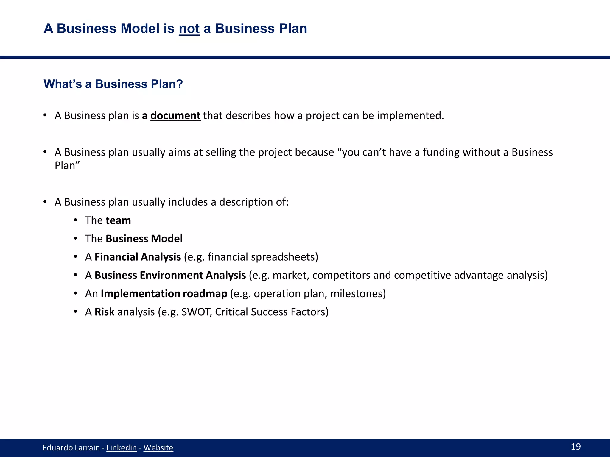A Business Model is not a Business Plan



What’s a Business Plan?

• A Business plan is a document that describes how a project can be implemented.


• A Business plan usually aims at selling the project because “you can’t have a funding without a Business
  Plan”


• A Business plan usually includes a description of:
        • The team
        • The Business Model
        • A Financial Analysis (e.g. financial spreadsheets)
        • A Business Environment Analysis (e.g. market, competitors and competitive advantage analysis)
        • An Implementation roadmap (e.g. operation plan, milestones)
        • A Risk analysis (e.g. SWOT, Critical Success Factors)




Eduardo Larrain - Linkedin - Website                                                                         19
 