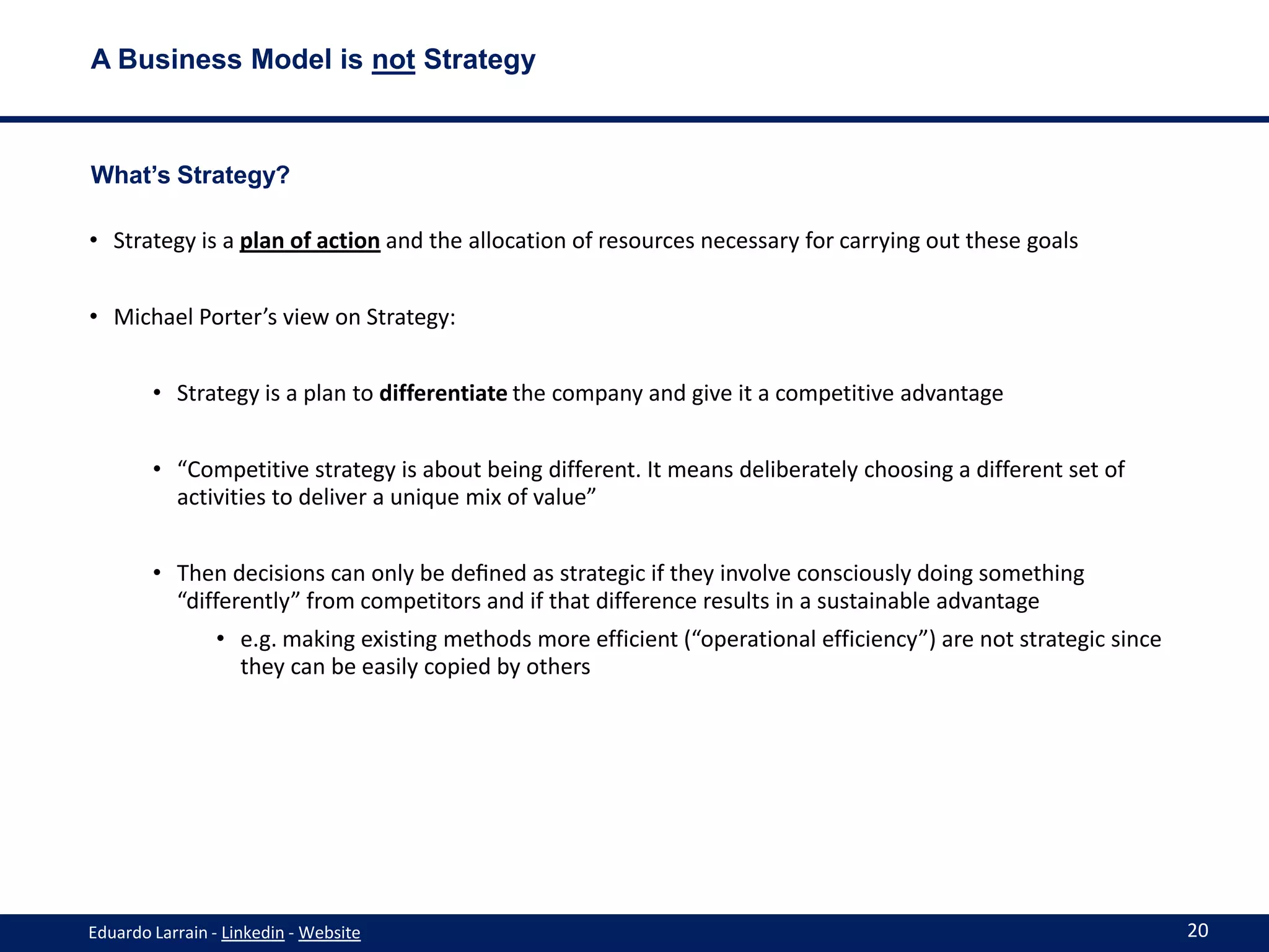 A Business Model is not Strategy



What’s Strategy?

• Strategy is a plan of action and the allocation of resources necessary for carrying out these goals


• Michael Porter’s view on Strategy:


        • Strategy is a plan to differentiate the company and give it a competitive advantage


        • “Competitive strategy is about being different. It means deliberately choosing a different set of
          activities to deliver a unique mix of value”


        • Then decisions can only be deﬁned as strategic if they involve consciously doing something
          “differently” from competitors and if that difference results in a sustainable advantage
                • e.g. making existing methods more efficient (“operational efficiency”) are not strategic since
                  they can be easily copied by others




Eduardo Larrain - Linkedin - Website                                                                               20
 