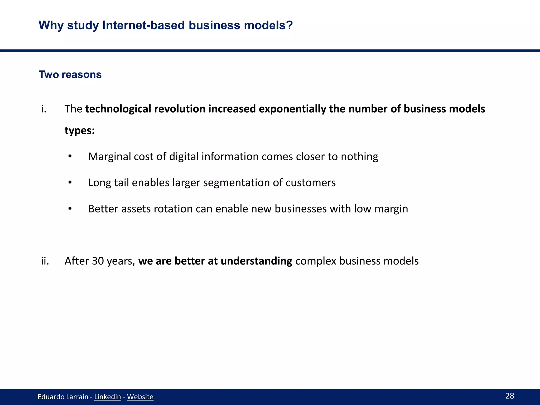 Why study Internet-based business models?



Two reasons


 i.     The technological revolution increased exponentially the number of business models
        types:

         •     Marginal cost of digital information comes closer to nothing

         •     Long tail enables larger segmentation of customers

         •     Better assets rotation can enable new businesses with low margin



 ii.    After 30 years, we are better at understanding complex business models




Eduardo Larrain - Linkedin - Website                                                         28
 