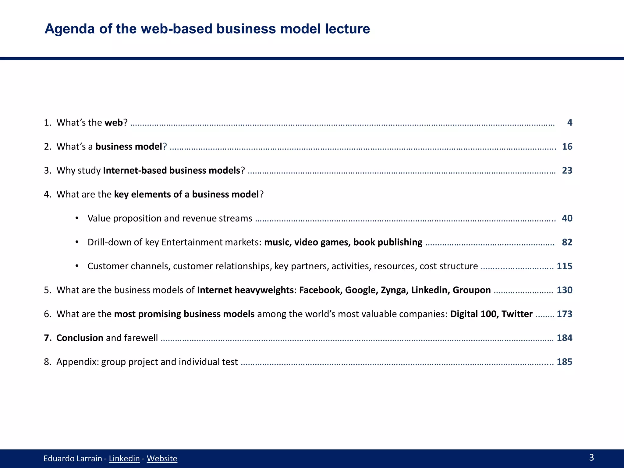 Agenda of the web-based business model lecture




1. What’s the web? …………………………………………………………………………………………………………………………………………………….………                                            4

2. What’s a business model? ……………………………………………………………………………………………………………………………………….…….. 16

3. Why study Internet-based business models? ……………………………………………………………………………………………………….……..… 23

4. What are the key elements of a business model?

        • Value proposition and revenue streams ………………………………………………………………………………………………………….….. 40

        • Drill-down of key Entertainment markets: music, video games, book publishing ………………………………….………….. 82

        • Customer channels, customer relationships, key partners, activities, resources, cost structure …….....….……….….. 115

5. What are the business models of Internet heavyweights: Facebook, Google, Zynga, Linkedin, Groupon ……….…………… 130

6. What are the most promising business models among the world’s most valuable companies: Digital 100, Twitter ..…… 173

7. Conclusion and farewell ………………………………………………………………………………………………………………………………………………… 184

8. Appendix: group project and individual test ………………………………………………………………………………………………………………..... 185




Eduardo Larrain - Linkedin - Website                                                                                            3
 