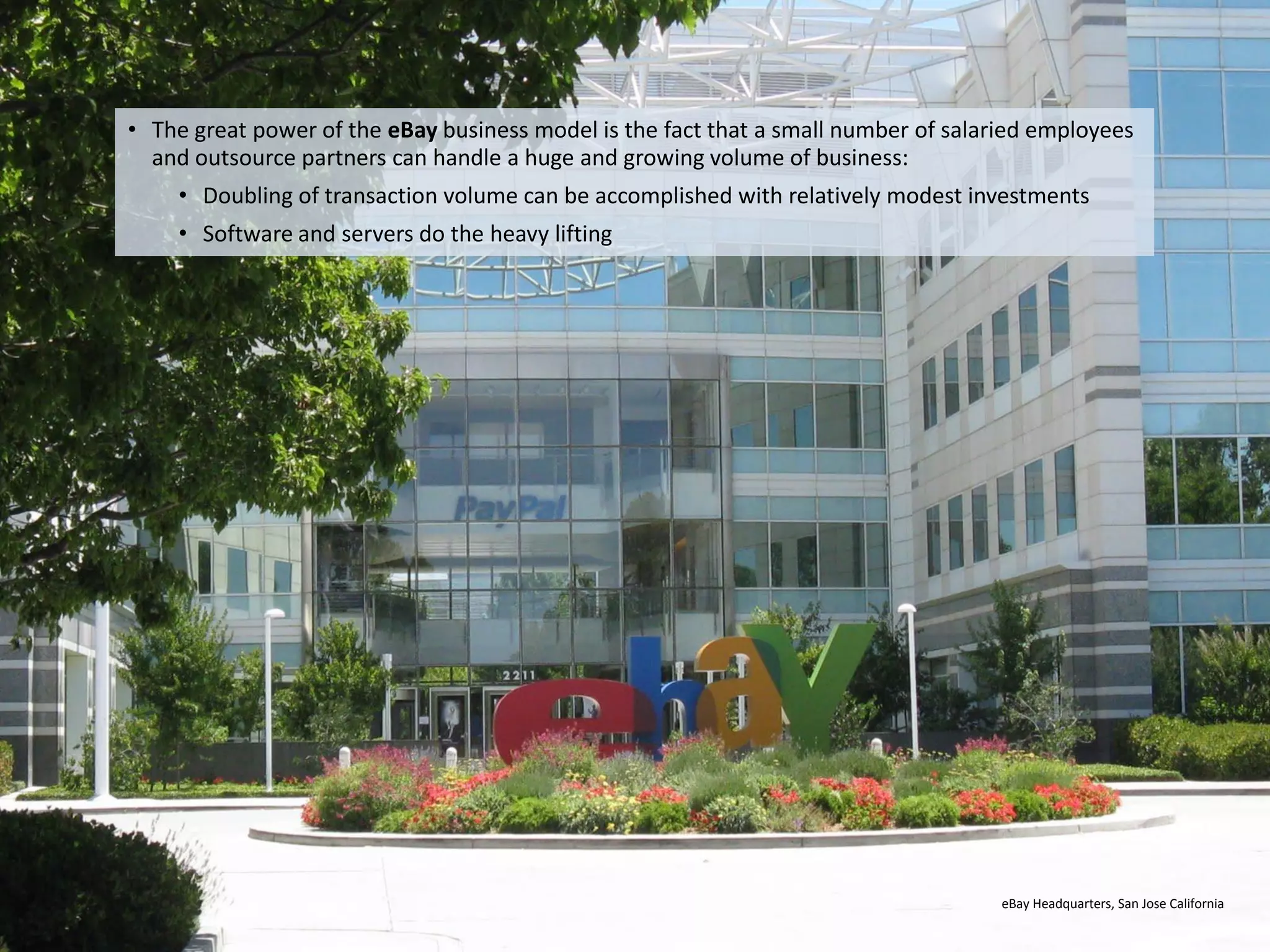 • The great power of the eBay business model is the fact that a small number of salaried employees
       and outsource partners can handle a huge and growing volume of business:
           • Doubling of transaction volume can be accomplished with relatively modest investments
           • Software and servers do the heavy lifting




                                                                                          eBay Headquarters, San Jose California

Eduardo Larrain - Linkedin - Website                                                                                     31
 