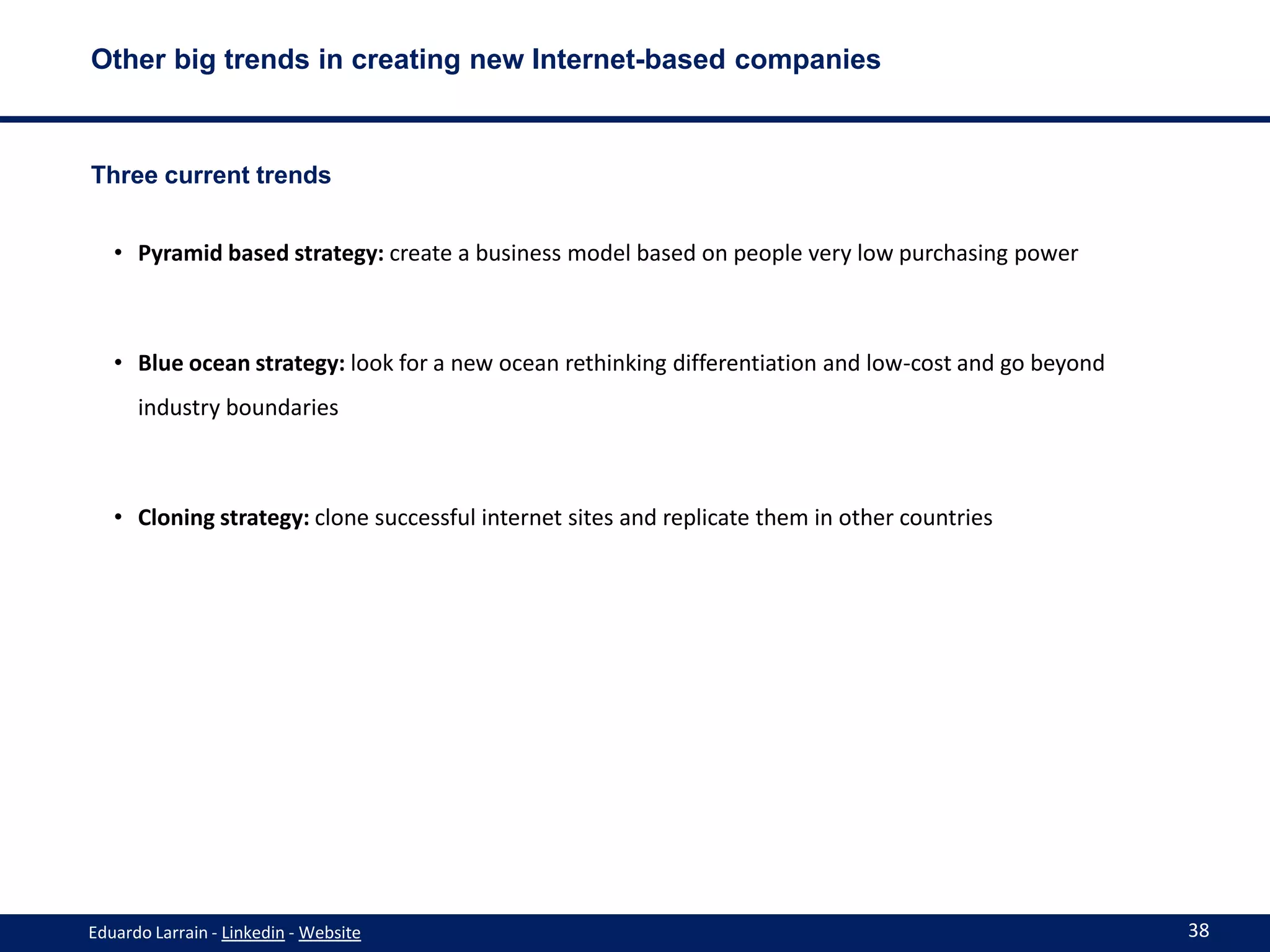 Other big trends in creating new Internet-based companies



Three current trends


   • Pyramid based strategy: create a business model based on people very low purchasing power



   • Blue ocean strategy: look for a new ocean rethinking differentiation and low-cost and go beyond
      industry boundaries



   • Cloning strategy: clone successful internet sites and replicate them in other countries




Eduardo Larrain - Linkedin - Website                                                                   38
 