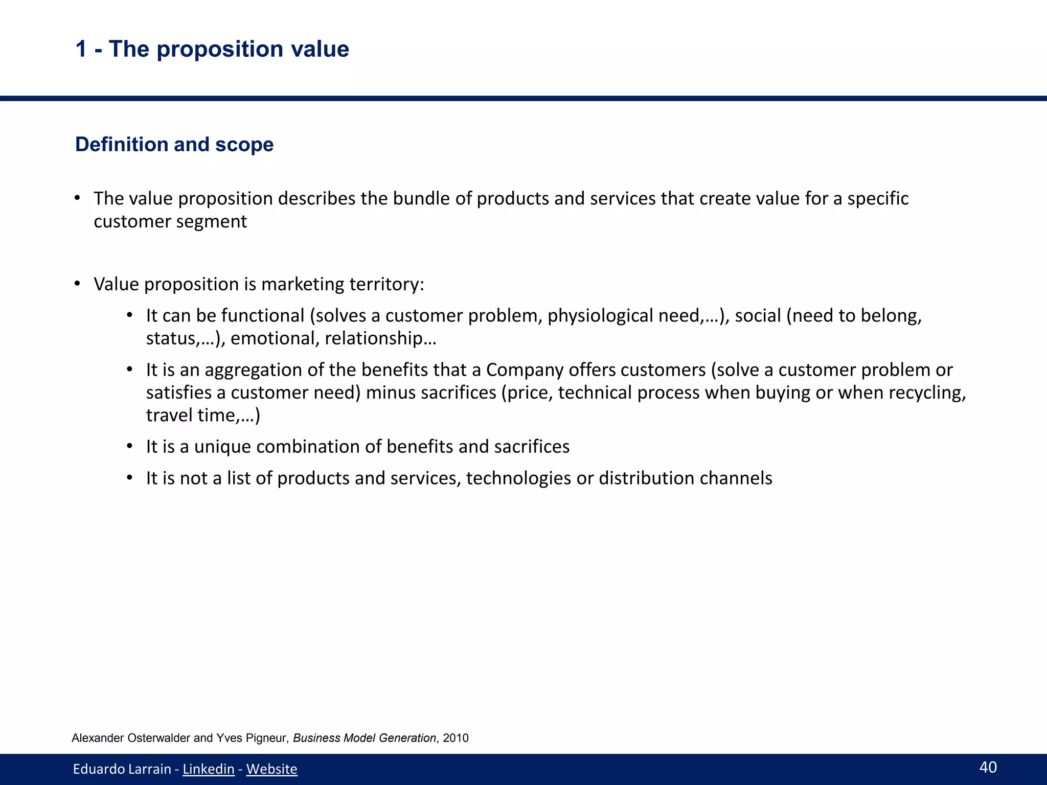 1 - The proposition value



Definition and scope

• The value proposition describes the bundle of products and services that create value for a specific
  customer segment


• Value proposition is marketing territory:
         • It can be functional (solves a customer problem, physiological need,…), social (need to belong,
           status,…), emotional, relationship…
         • It is an aggregation of the benefits that a Company offers customers (solve a customer problem or
           satisfies a customer need) minus sacrifices (price, technical process when buying or when recycling,
           travel time,…)
         • It is a unique combination of benefits and sacrifices
         • It is not a list of products and services, technologies or distribution channels




Alexander Osterwalder and Yves Pigneur, Business Model Generation, 2010

Eduardo Larrain - Linkedin - Website                                                                              40
 