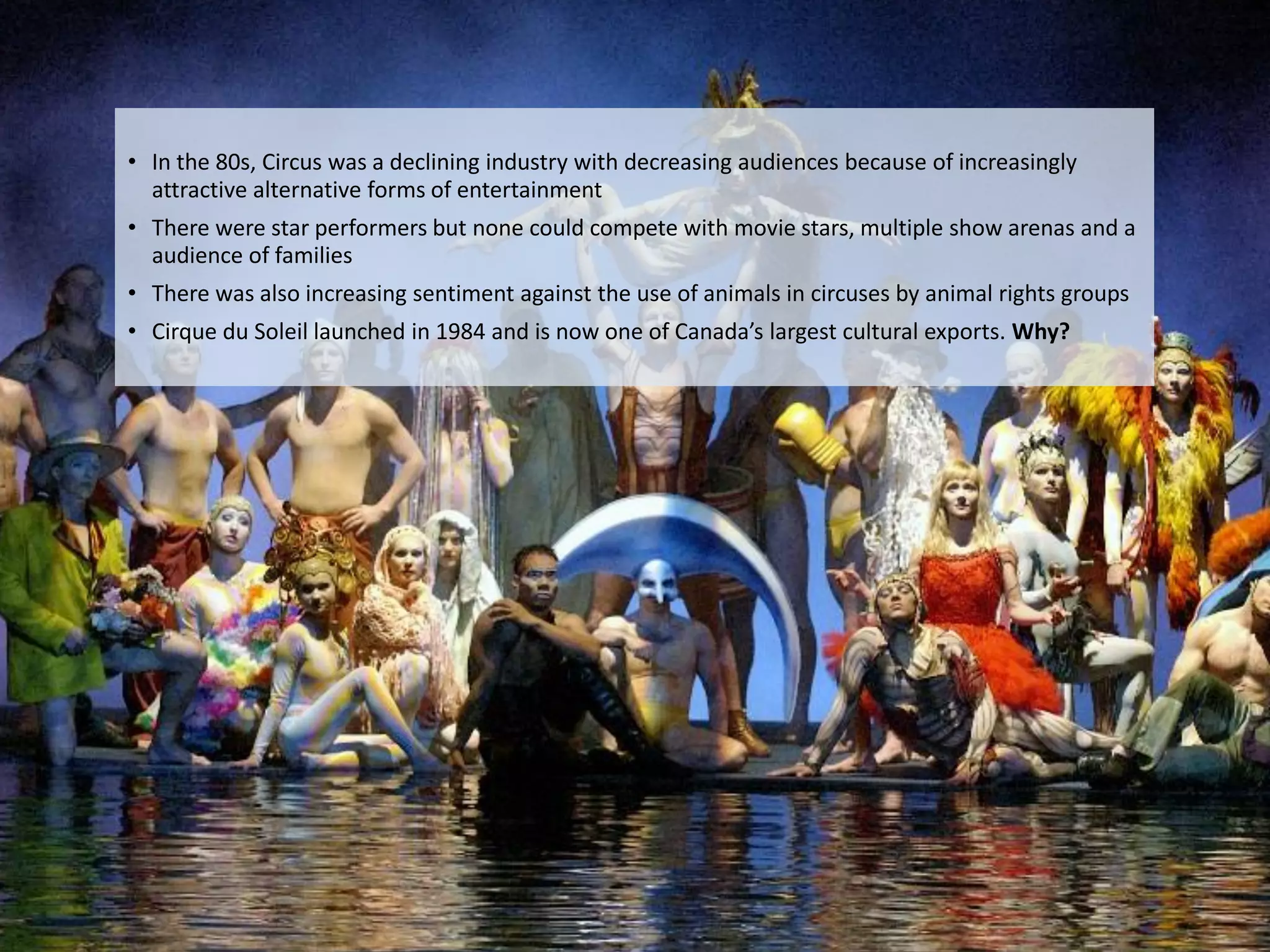 • In the 80s, Circus was a declining industry with decreasing audiences because of increasingly
       attractive alternative forms of entertainment
     • There were star performers but none could compete with movie stars, multiple show arenas and a
       audience of families
     • There was also increasing sentiment against the use of animals in circuses by animal rights groups
     • Cirque du Soleil launched in 1984 and is now one of Canada’s largest cultural exports. Why?




Eduardo Larrain - Linkedin - Website                                                                        49
 