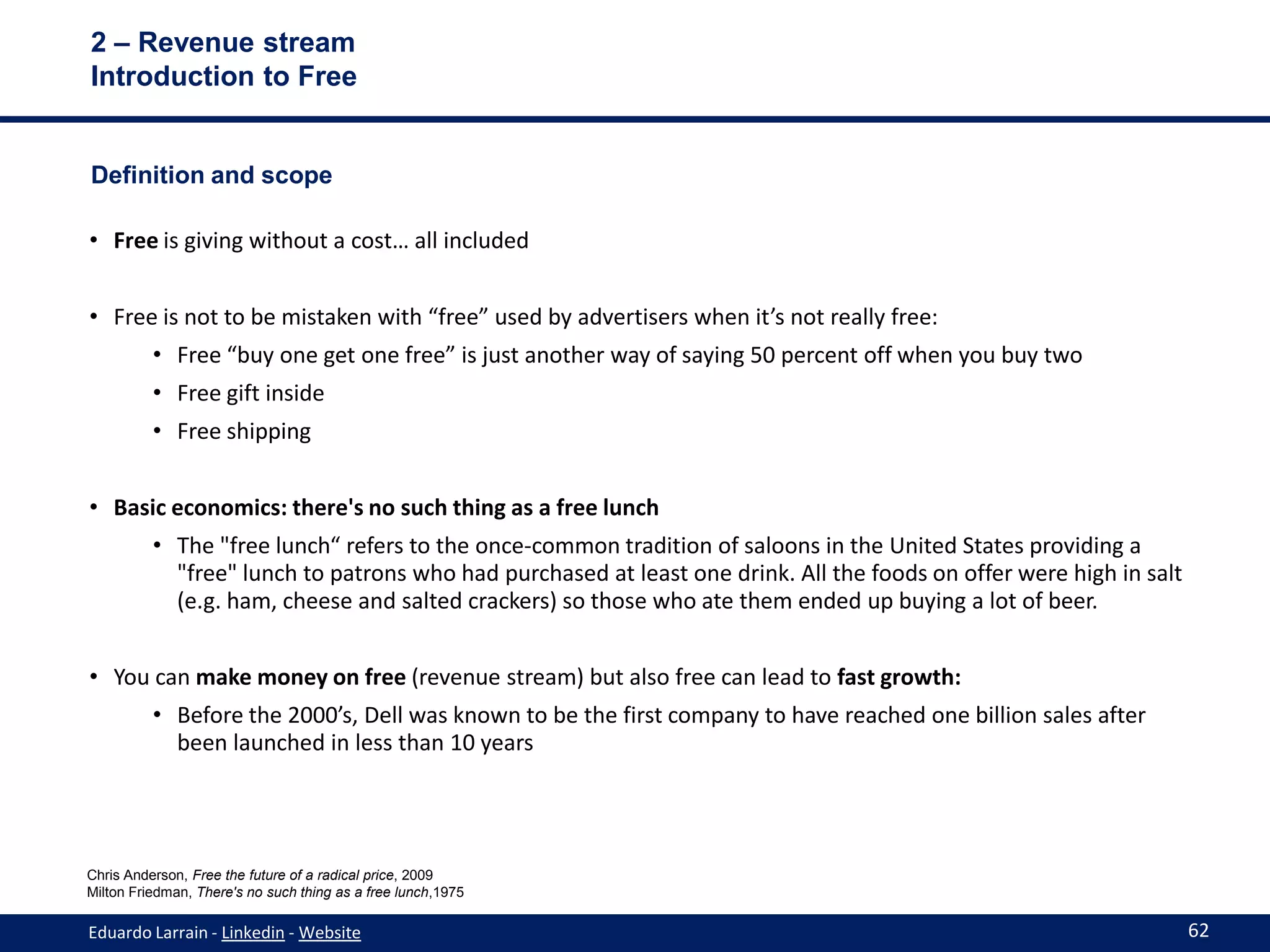 2 – Revenue stream
Introduction to Free


Definition and scope

• Free is giving without a cost… all included


• Free is not to be mistaken with “free” used by advertisers when it’s not really free:
          • Free “buy one get one free” is just another way of saying 50 percent off when you buy two
          • Free gift inside
          • Free shipping


• Basic economics: there's no such thing as a free lunch
          • The "free lunch“ refers to the once-common tradition of saloons in the United States providing a
            "free" lunch to patrons who had purchased at least one drink. All the foods on offer were high in salt
            (e.g. ham, cheese and salted crackers) so those who ate them ended up buying a lot of beer.


• You can make money on free (revenue stream) but also free can lead to fast growth:
          • Before the 2000’s, Dell was known to be the first company to have reached one billion sales after
            been launched in less than 10 years




Chris Anderson, Free the future of a radical price, 2009
Milton Friedman, There's no such thing as a free lunch,1975

Eduardo Larrain - Linkedin - Website                                                                                 62
 