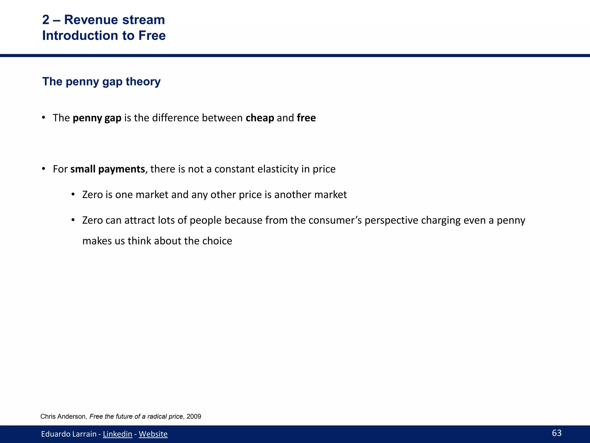 2 – Revenue stream
Introduction to Free


The penny gap theory


• The penny gap is the difference between cheap and free



• For small payments, there is not a constant elasticity in price

          • Zero is one market and any other price is another market

          • Zero can attract lots of people because from the consumer’s perspective charging even a penny
              makes us think about the choice




Chris Anderson, Free the future of a radical price, 2009

Eduardo Larrain - Linkedin - Website                                                                        63
 