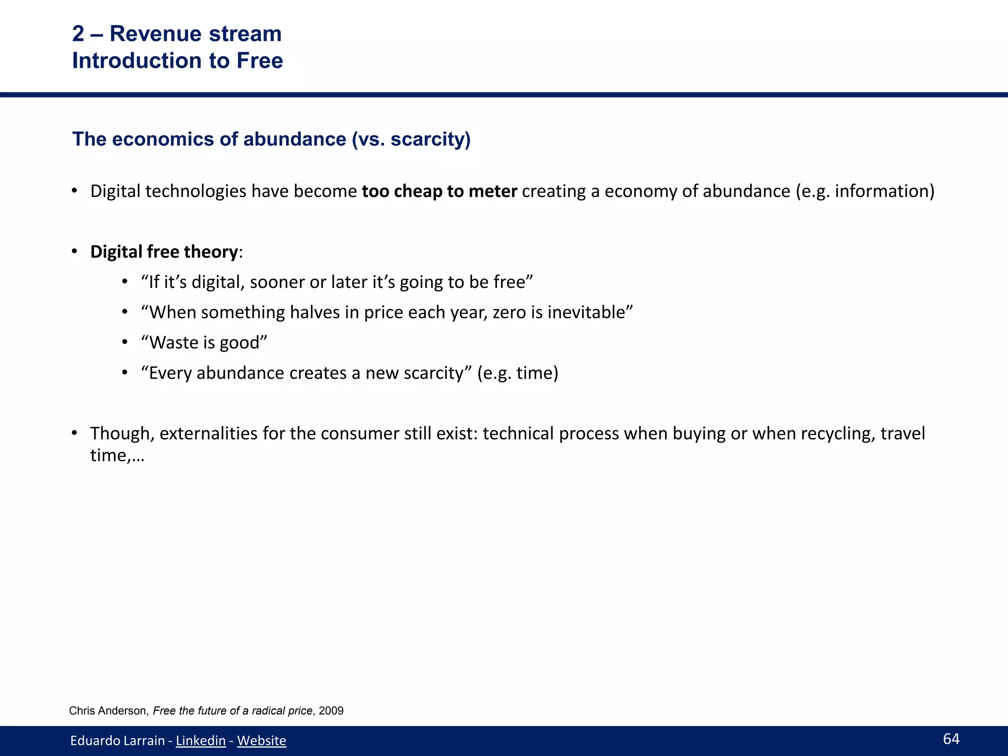 2 – Revenue stream
Introduction to Free


The economics of abundance (vs. scarcity)

• Digital technologies have become too cheap to meter creating a economy of abundance (e.g. information)


• Digital free theory:
          • “If it’s digital, sooner or later it’s going to be free”
          • “When something halves in price each year, zero is inevitable”
          • “Waste is good”
          • “Every abundance creates a new scarcity” (e.g. time)


• Though, externalities for the consumer still exist: technical process when buying or when recycling, travel
  time,…




Chris Anderson, Free the future of a radical price, 2009

Eduardo Larrain - Linkedin - Website                                                                            64
 