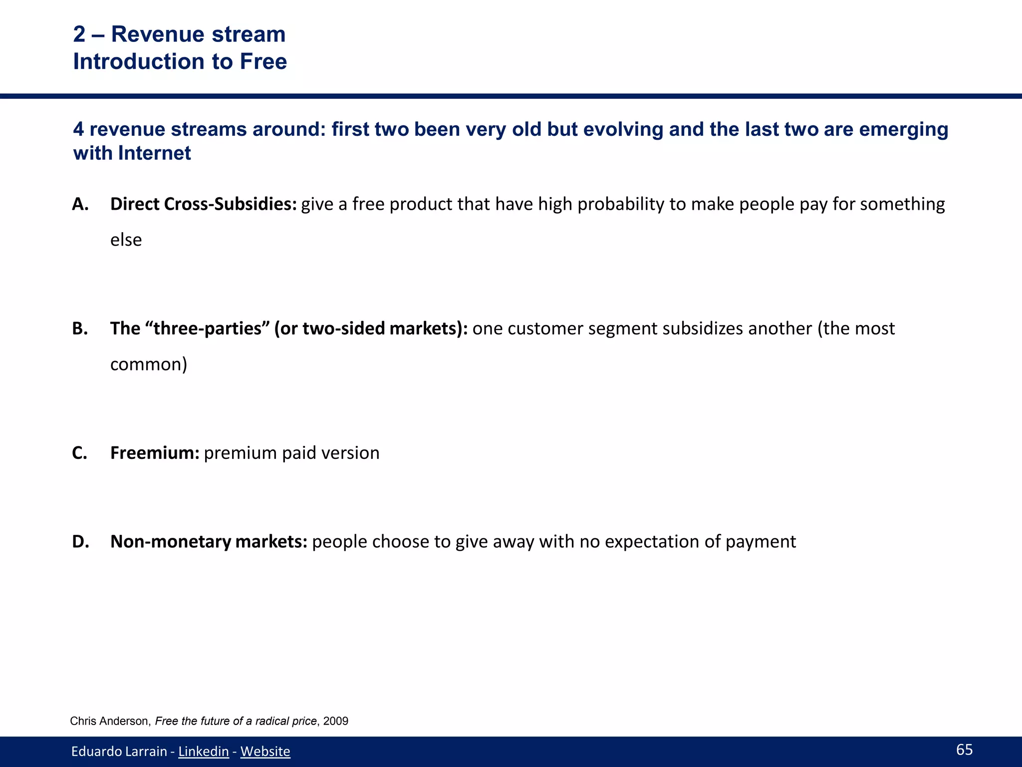 2 – Revenue stream
Introduction to Free

4 revenue streams around: first two been very old but evolving and the last two are emerging
with Internet

A.      Direct Cross-Subsidies: give a free product that have high probability to make people pay for something
        else



B.      The “three-parties” (or two-sided markets): one customer segment subsidizes another (the most
        common)



C.      Freemium: premium paid version



D.      Non-monetary markets: people choose to give away with no expectation of payment




Chris Anderson, Free the future of a radical price, 2009

Eduardo Larrain - Linkedin - Website                                                                              65
 
