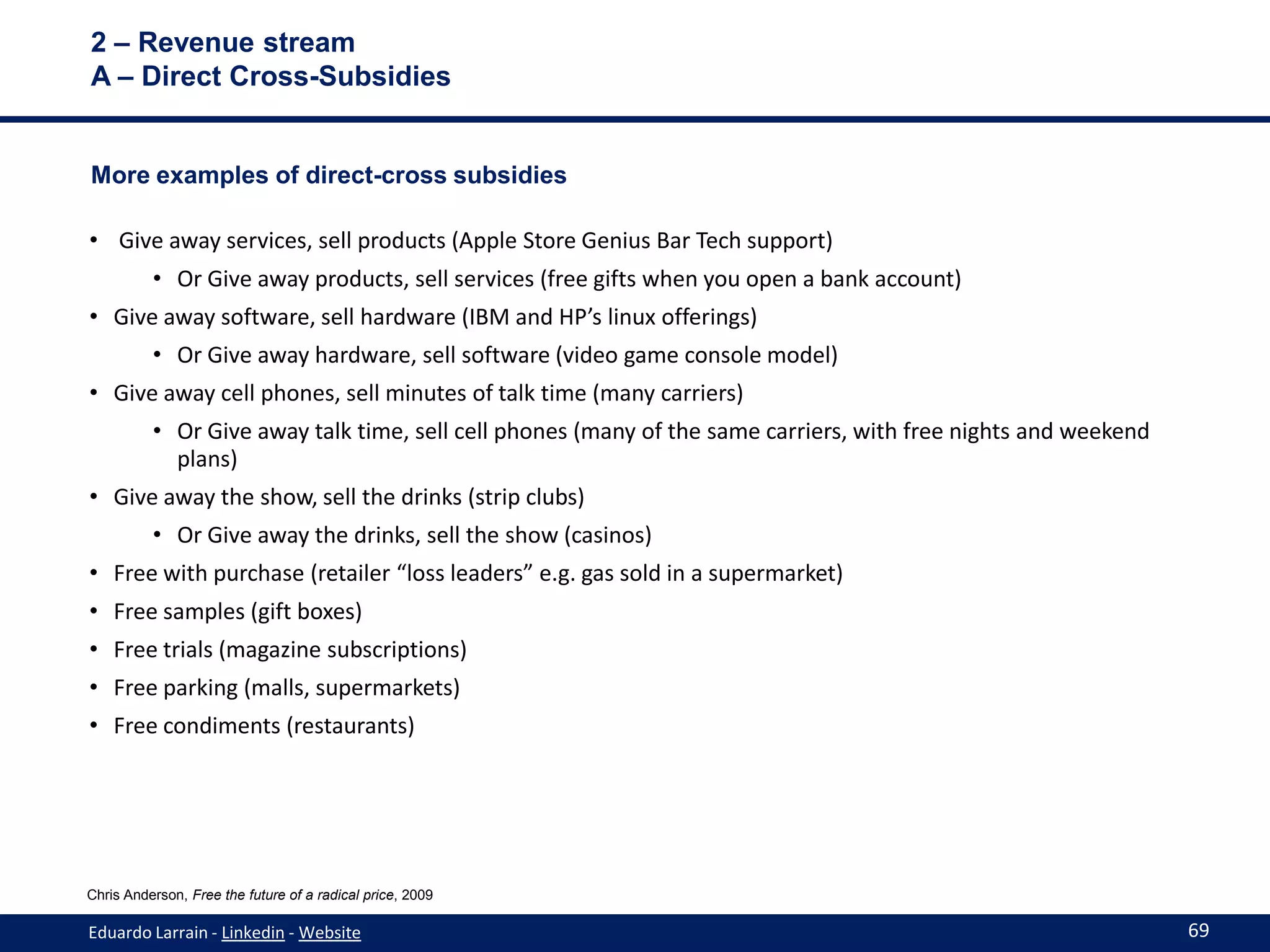 2 – Revenue stream
A – Direct Cross-Subsidies


More examples of direct-cross subsidies

• Give away services, sell products (Apple Store Genius Bar Tech support)
          • Or Give away products, sell services (free gifts when you open a bank account)
• Give away software, sell hardware (IBM and HP’s linux offerings)
          • Or Give away hardware, sell software (video game console model)
• Give away cell phones, sell minutes of talk time (many carriers)
          • Or Give away talk time, sell cell phones (many of the same carriers, with free nights and weekend
            plans)
• Give away the show, sell the drinks (strip clubs)
          • Or Give away the drinks, sell the show (casinos)
• Free with purchase (retailer “loss leaders” e.g. gas sold in a supermarket)
• Free samples (gift boxes)
• Free trials (magazine subscriptions)
• Free parking (malls, supermarkets)
• Free condiments (restaurants)




Chris Anderson, Free the future of a radical price, 2009

Eduardo Larrain - Linkedin - Website                                                                            69
 